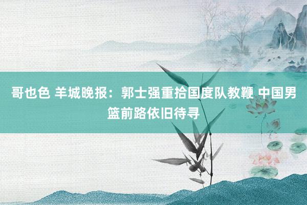 哥也色 羊城晚报：郭士强重拾国度队教鞭 中国男篮前路依旧待寻