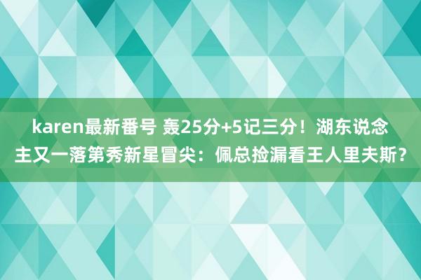 karen最新番号 轰25分+5记三分！湖东说念主又一落第秀新星冒尖：佩总捡漏看王人里夫斯？