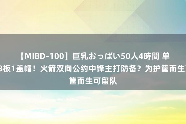 【MIBD-100】巨乳おっぱい50人4時間 单场6分8板1盖帽！火箭双向公约中锋主打防备？为护筐而生可留队