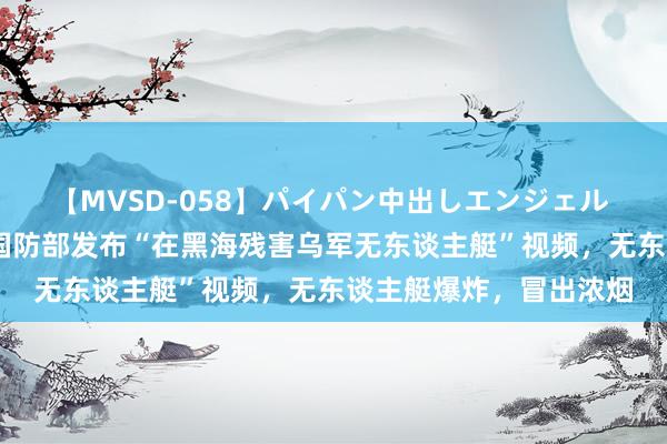【MVSD-058】パイパン中出しエンジェル 雪乃しずく 俄媒:俄国防部发布“在黑海残害乌军无东谈主艇”视频,无东谈主艇爆炸,冒出浓烟