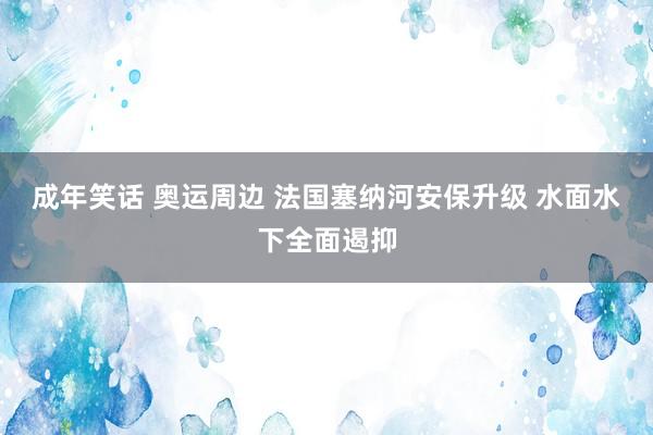 成年笑话 奥运周边 法国塞纳河安保升级 水面水下全面遏抑