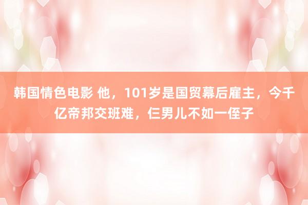 韩国情色电影 他，101岁是国贸幕后雇主，今千亿帝邦交班难，仨男儿不如一侄子