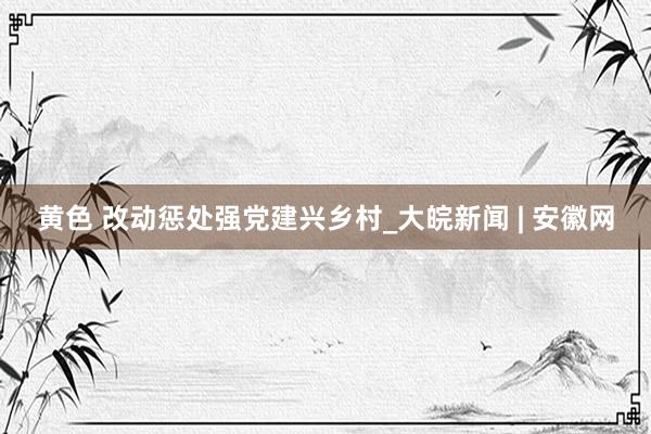 黄色 改动惩处强党建兴乡村_大皖新闻 | 安徽网
