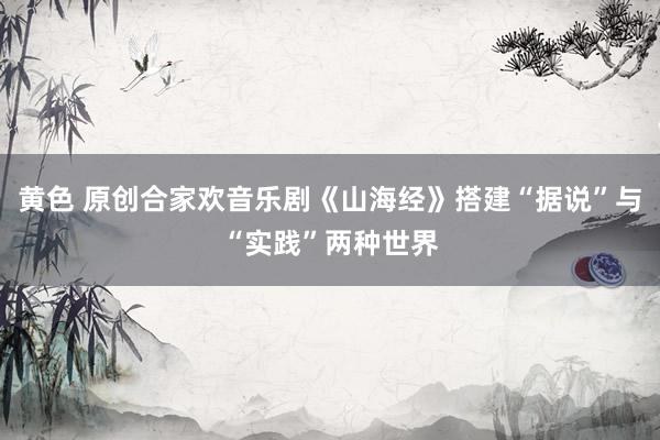 黄色 原创合家欢音乐剧《山海经》搭建“据说”与“实践”两种世界