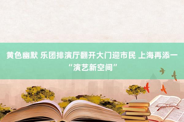 黄色幽默 乐团排演厅翻开大门迎市民 上海再添一“演艺新空间”