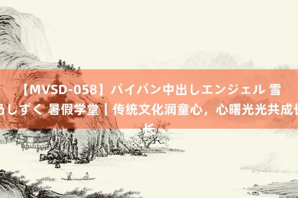 【MVSD-058】パイパン中出しエンジェル 雪乃しずく 暑假学堂｜传统文化润童心，心曙光光共成长