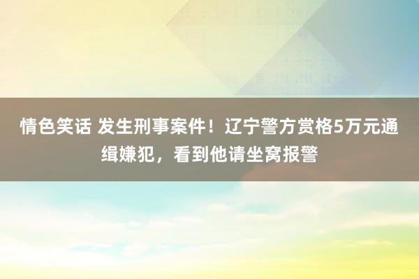 情色笑话 发生刑事案件！辽宁警方赏格5万元通缉嫌犯，看到他请坐窝报警