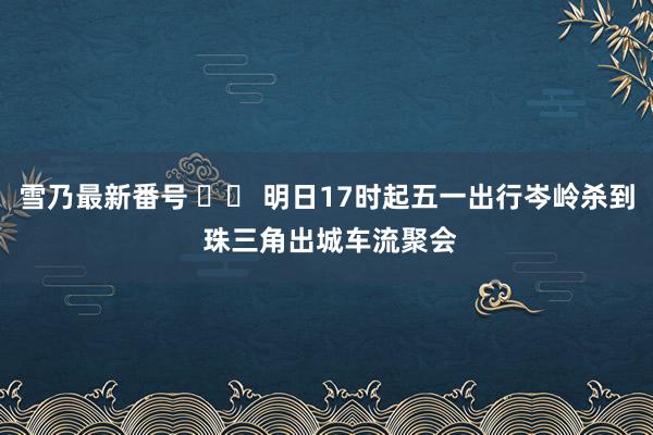 雪乃最新番号 		 明日17时起五一出行岑岭杀到 珠三角出城车流聚会