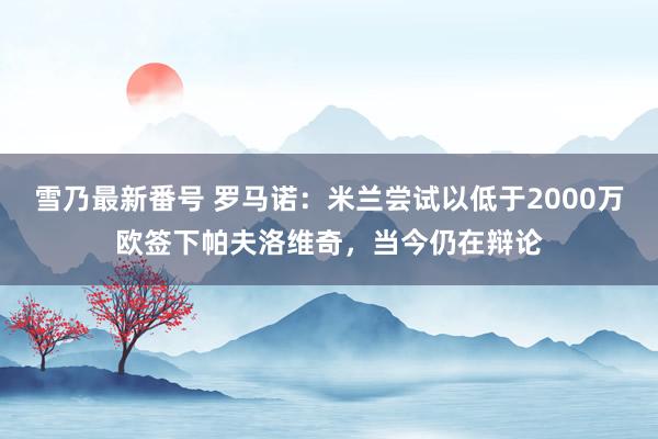 雪乃最新番号 罗马诺：米兰尝试以低于2000万欧签下帕夫洛维奇，当今仍在辩论