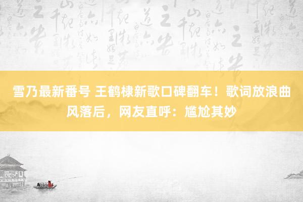 雪乃最新番号 王鹤棣新歌口碑翻车！歌词放浪曲风落后，网友直呼：尴尬其妙