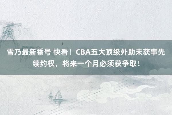 雪乃最新番号 快看！CBA五大顶级外助未获事先续约权，将来一个月必须获争取！