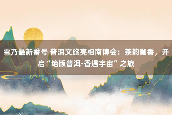 雪乃最新番号 普洱文旅亮相南博会：茶韵咖香，开启“绝版普洱·香遇宇宙”之旅