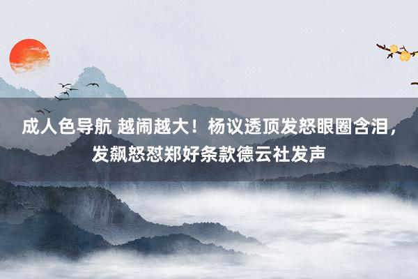 成人色导航 越闹越大！杨议透顶发怒眼圈含泪，发飙怒怼郑好条款德云社发声