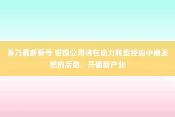 雪乃最新番号 诺镍公司将在动力转型经由中阐发钯的后劲，<a href=