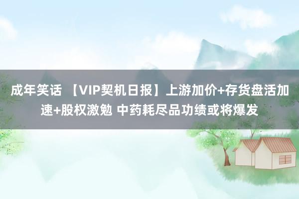 成年笑话 【VIP契机日报】上游加价+存货盘活加速+股权激勉 中药耗尽品功绩或将爆发