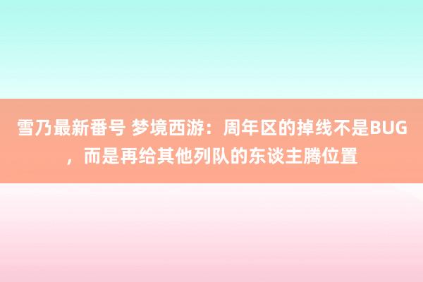 雪乃最新番号 梦境西游：周年区的掉线不是BUG，而是再给其他列队的东谈主腾位置