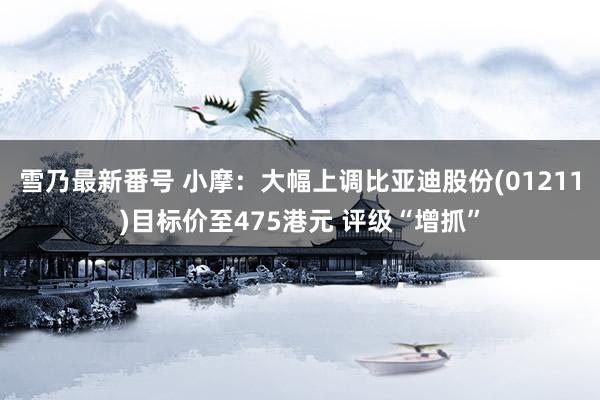 雪乃最新番号 小摩：大幅上调比亚迪股份(01211)目标价至475港元 评级“增抓”