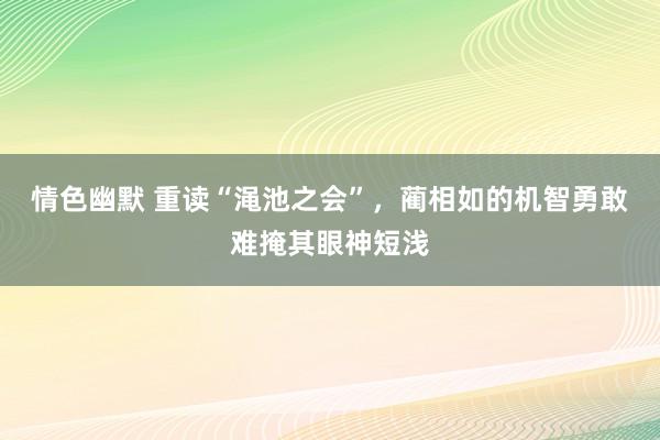 情色幽默 重读“渑池之会”，蔺相如的机智勇敢难掩其眼神短浅