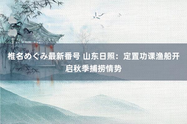 椎名めぐみ最新番号 山东日照：定置功课渔船开启秋季捕捞情势