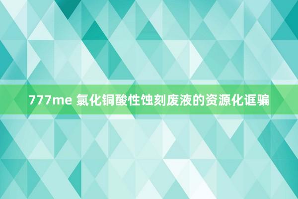 777me 氯化铜酸性蚀刻废液的资源化诓骗