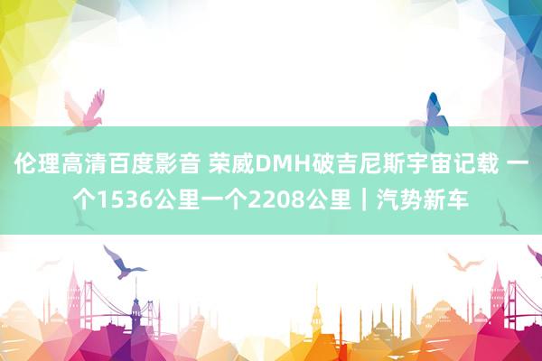 伦理高清百度影音 荣威DMH破吉尼斯宇宙记载 一个1536公里一个2208公里｜汽势新车