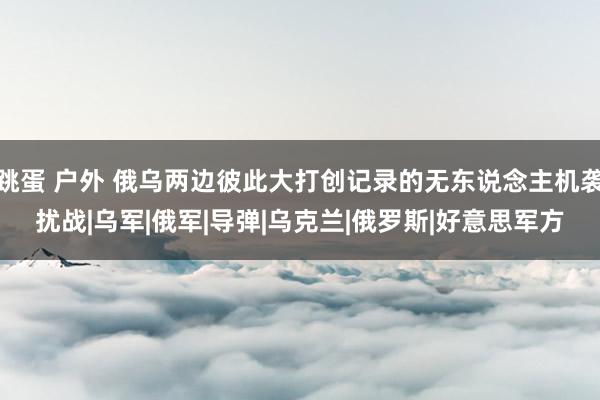 跳蛋 户外 俄乌两边彼此大打创记录的无东说念主机袭扰战|乌军|俄军|导弹|乌克兰|俄罗斯|好意思军方