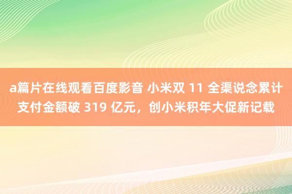 a篇片在线观看百度影音 小米双 11 全渠说念累计支付金额破 319 亿元，创小米积年大促新记载