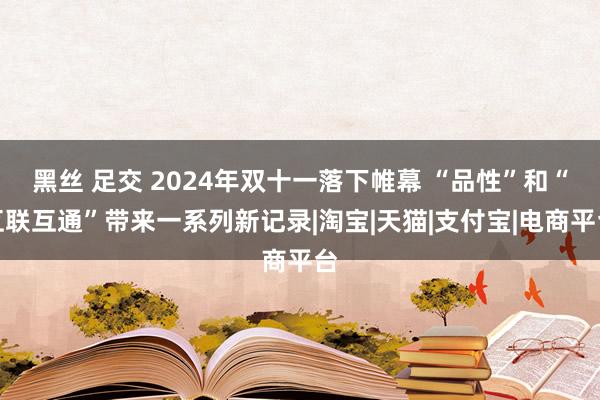 黑丝 足交 2024年双十一落下帷幕 “品性”和“互联互通”带来一系列新记录|淘宝|天猫|支付宝|电商平台