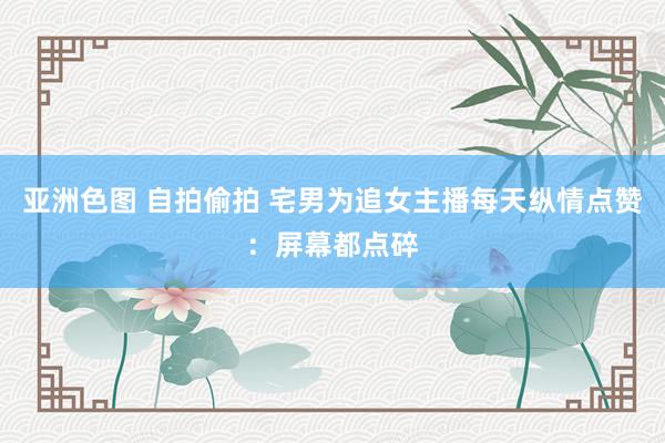 亚洲色图 自拍偷拍 宅男为追女主播每天纵情点赞：屏幕都点碎