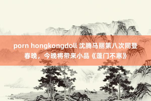porn hongkongdoll 沈腾马丽第八次同登春晚，今晚将带来小品《蓬门不寒》