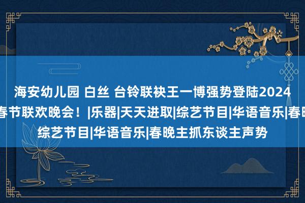 海安幼儿园 白丝 台铃联袂王一博强势登陆2024湖南卫视芒果TV春节联欢晚会！|乐器|天天进取|综艺节目|华语音乐|春晚主抓东谈主声势