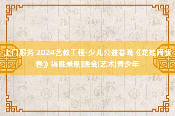 上门服务 2024艺教工程·少儿公益春晚《龙娃闹新春》得胜录制|晚会|艺术|青少年