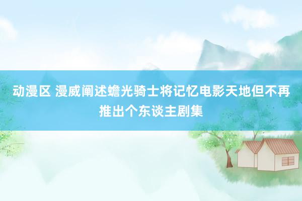 动漫区 漫威阐述蟾光骑士将记忆电影天地但不再推出个东谈主剧集