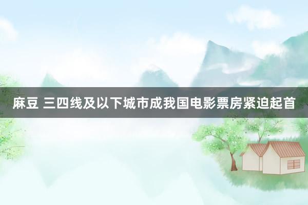 麻豆 三四线及以下城市成我国电影票房紧迫起首