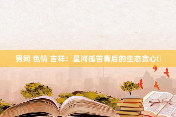 男同 色情 吉祥：星河孤苦背后的生态贪心‌