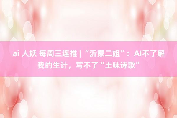 ai 人妖 每周三连推 | “沂蒙二姐”：AI不了解我的生计，<a href=
