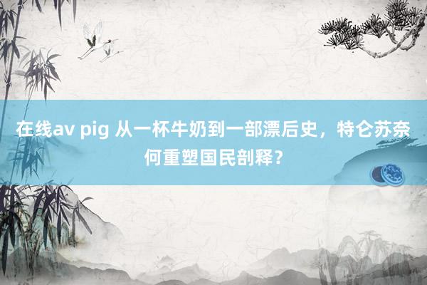 在线av pig 从一杯牛奶到一部漂后史，特仑苏奈何重塑国民剖释？