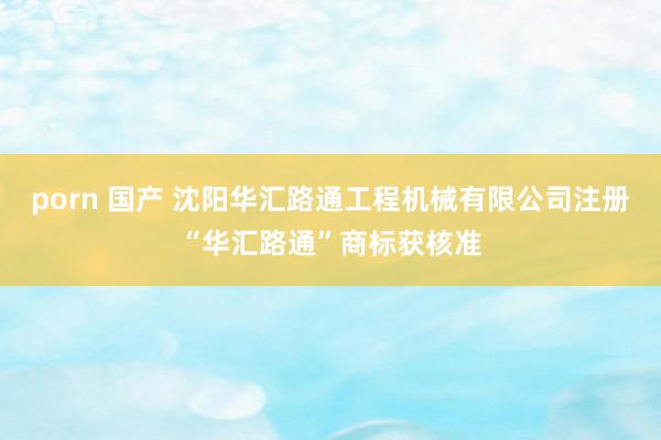 porn 国产 沈阳华汇路通工程机械有限公司注册“华汇路通”商标获核准