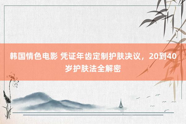 韩国情色电影 凭证年齿定制护肤决议，20到40岁护肤法全解密