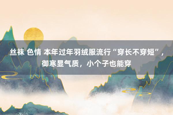丝袜 色情 本年过年羽绒服流行“穿长不穿短”，御寒显气质，小个子也能穿