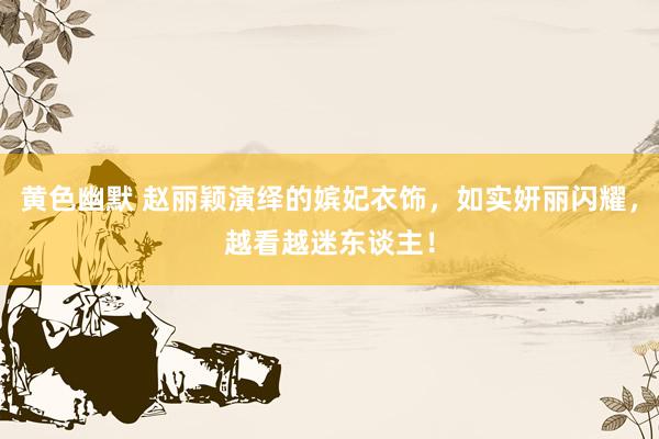 黄色幽默 赵丽颖演绎的嫔妃衣饰，如实妍丽闪耀，越看越迷东谈主！