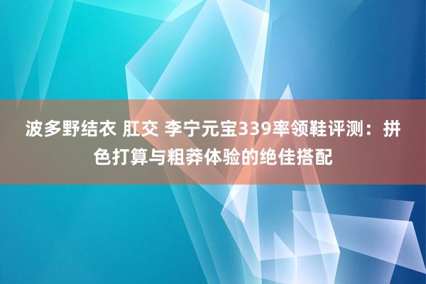 波多野结衣 肛交 李宁元宝339率领鞋评测：拼色打算与粗莽体验的绝佳搭配