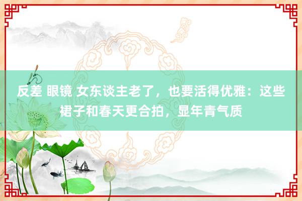 反差 眼镜 女东谈主老了，也要活得优雅：这些裙子和春天更合拍，显年青气质