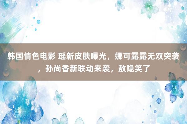 韩国情色电影 瑶新皮肤曝光，娜可露露无双突袭，孙尚香新联动来袭，敖隐笑了