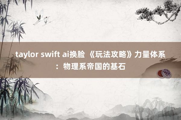 taylor swift ai换脸 《玩法攻略》力量体系：物理系帝国的基石