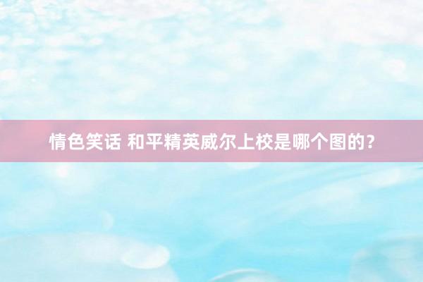 情色笑话 和平精英威尔上校是哪个图的？