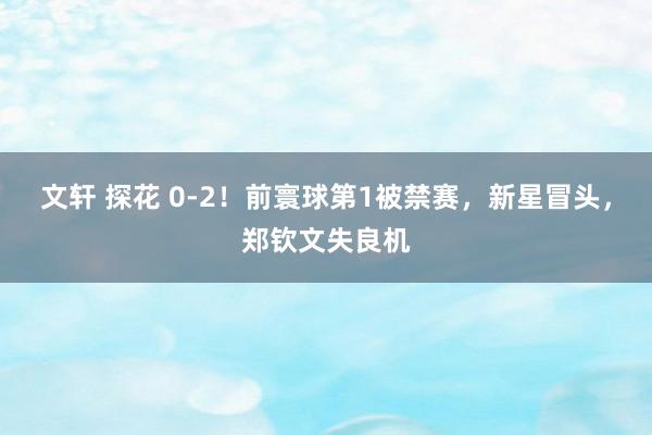 文轩 探花 0-2！前寰球第1被禁赛，新星冒头，郑钦文失良机