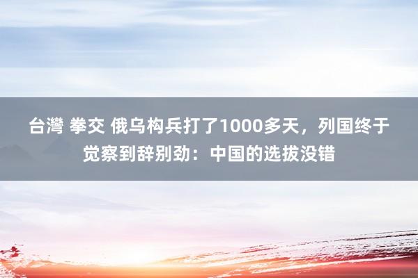 台灣 拳交 俄乌构兵打了1000多天，列国终于觉察到辞别劲：中国的选拔没错
