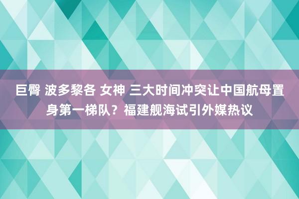 巨臀 波多黎各 女神 三大时间冲突让中国航母置身第一梯队？福建舰海试引外媒热议