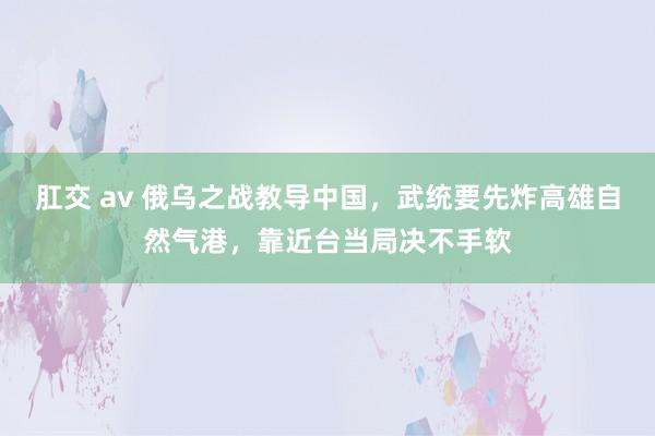 肛交 av 俄乌之战教导中国，武统要先炸高雄自然气港，靠近台当局决不手软